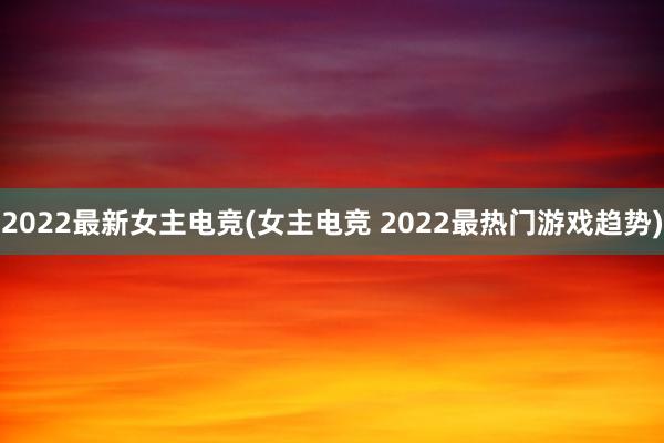 2022最新女主电竞(女主电竞 2022最热门游戏趋势)