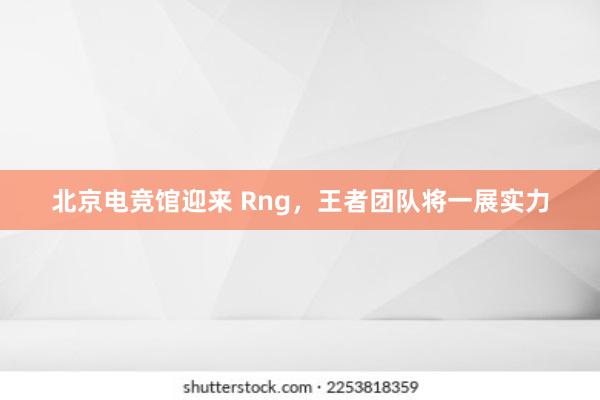 北京电竞馆迎来 Rng，王者团队将一展实力